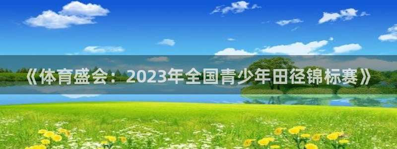 意昂5Kgame体育凯捷代理注册：《体育盛会：2023年全国青少年田径锦标赛》