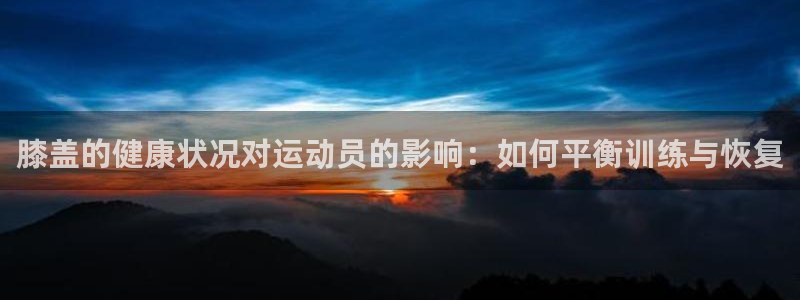 意昂5Kgame体育3：膝盖的健康状况对运动员的影响：如何平衡训练与恢复